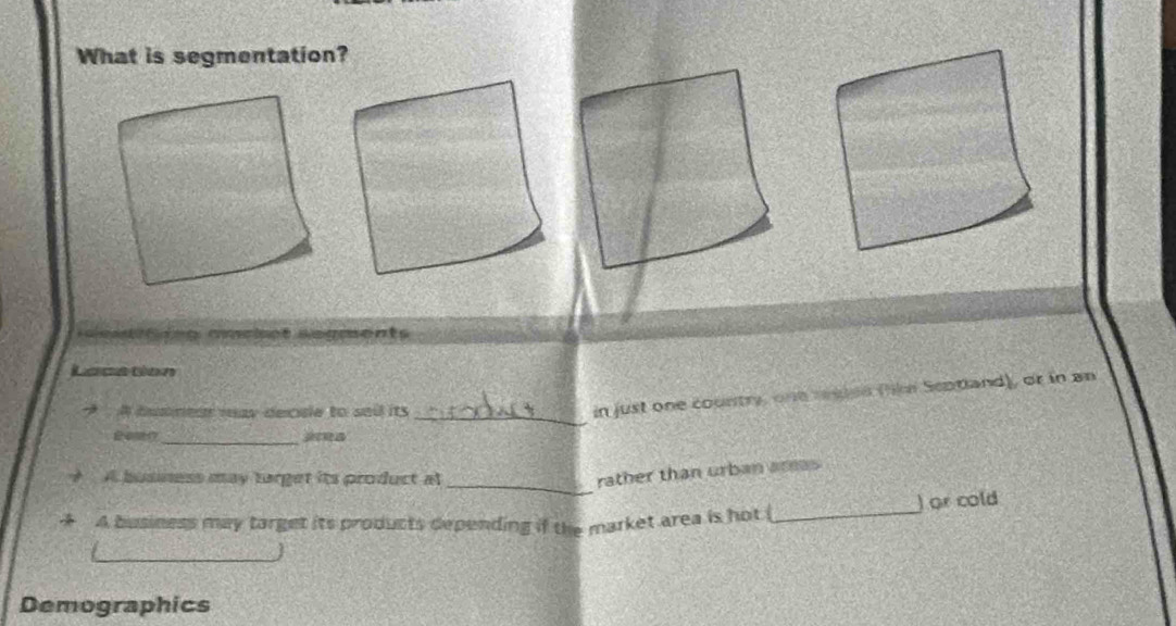 What is segmentation?
e cment 
Lacation
A dummear may decule to sail its
_
in just one country, one raien flikr Septand), or in an
_
_
A busness may target its product al
rather than urban ars
A business may target its products depending if the market area is hot ( _) or cold
Demographics