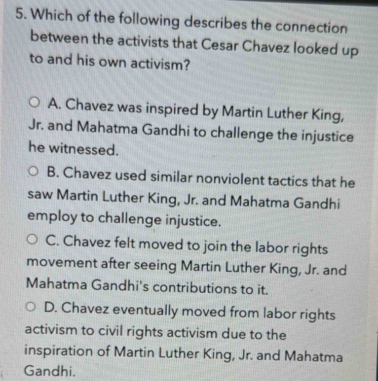 Which of the following describes the connection
between the activists that Cesar Chavez looked up
to and his own activism?
A. Chavez was inspired by Martin Luther King,
Jr. and Mahatma Gandhi to challenge the injustice
he witnessed.
B. Chavez used similar nonviolent tactics that he
saw Martin Luther King, Jr. and Mahatma Gandhi
employ to challenge injustice.
C. Chavez felt moved to join the labor rights
movement after seeing Martin Luther King, Jr. and
Mahatma Gandhi's contributions to it.
D. Chavez eventually moved from labor rights
activism to civil rights activism due to the
inspiration of Martin Luther King, Jr. and Mahatma
Gandhi.