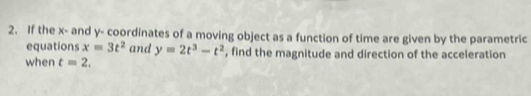 If the x - and y - coordinates of a moving object as a function of time are given by the parametric 
equations x=3t^2 and y=2t^3-t^2 , find the magnitude and direction of the acceleration 
when t=2.