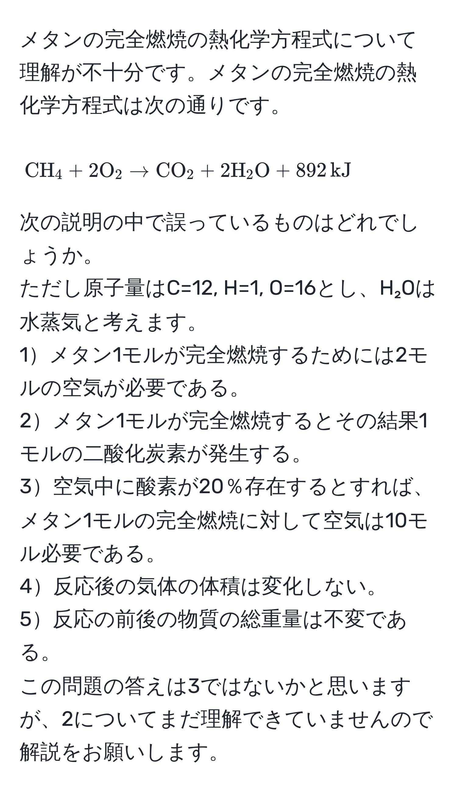 メタンの完全燃焼の熱化学方程式について理解が不十分です。メタンの完全燃焼の熱化学方程式は次の通りです。  
[CH_4 + 2O_2 arrow CO_2 + 2H_2O + 892, kJ]  
次の説明の中で誤っているものはどれでしょうか。  
ただし原子量はC=12, H=1, O=16とし、H₂Oは水蒸気と考えます。  
1メタン1モルが完全燃焼するためには2モルの空気が必要である。  
2メタン1モルが完全燃焼するとその結果1モルの二酸化炭素が発生する。  
3空気中に酸素が20％存在するとすれば、メタン1モルの完全燃焼に対して空気は10モル必要である。  
4反応後の気体の体積は変化しない。  
5反応の前後の物質の総重量は不変である。  
この問題の答えは3ではないかと思いますが、2についてまだ理解できていませんので解説をお願いします。