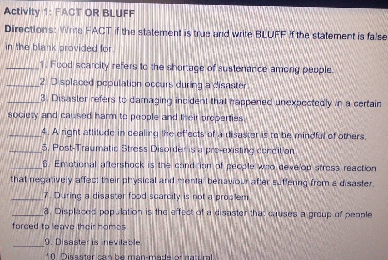 Activity 1: FACT OR BLUFF 
Directions: Write FACT if the statement is true and write BLUFF if the statement is false 
in the blank provided for. 
_1. Food scarcity refers to the shortage of sustenance among people. 
_2. Displaced population occurs during a disaster. 
_3. Disaster refers to damaging incident that happened unexpectedly in a certain 
society and caused harm to people and their properties. 
_4. A right attitude in dealing the effects of a disaster is to be mindful of others. 
_5. Post-Traumatic Stress Disorder is a pre-existing condition. 
_6. Emotional aftershock is the condition of people who develop stress reaction 
that negatively affect their physical and mental behaviour after suffering from a disaster. 
_7. During a disaster food scarcity is not a problem. 
_8. Displaced population is the effect of a disaster that causes a group of people 
forced to leave their homes. 
_9. Disaster is inevitable. 
10. Disaster can be man-made or natural