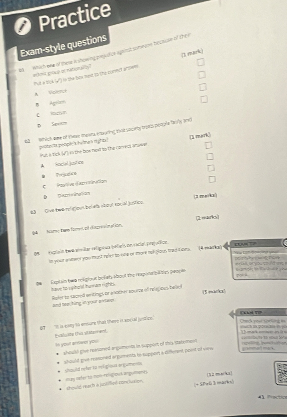 Practice
Exam-style questions
b Which one of these is showing prejudice against someone because of thei (1 mark)
ethnic group or nationality?
Pult a tick (√') in the box next to the correct answer.
A Violence
B Ageism
C Racism
D Sexism
02 Which one of these means ensuring that society treats people fairly and
(1 mark)
protects people's human rights?
Put a tick (√) in the box next to the correct answer.
A Social justice
B Prejudice
C Positive discrimination
D Discrimination
Give two religious beliefs about social justice. (2 marks)
(2 marks)
04 Name two forms of discrimination.
05 Explain two similar religious beliefs on racial prejudice. EAMTEP
op cạn deve lập yoen
In your answer you must refer to one or more religious traditions. (4 marks)
pot h g giuing more
oeal, or you couítuse »
point .
06 Explain two religious beliefs about the responsibilities people
exmple to ilustare you 
have to uphold human rights.
(5 marks)
Refer to sacred writings or another source of religious belief
and teaching in your answer.
EXAM TIP
07 "It is easy to ensure that there is social justice.
Check your spelling as
much as possibie in yo 
Evaluate this statement
12 märk amsweras ( w
corrbu/te to your SPai
In your answer you:
should give reasoned arguments in support of this statement
rpelling, ponctuation
should give reasoned arguments to support a different point of view ggramman'] mark
should refer to religious arguments
may refer to non-religious arguments
(12 marks)
(+ SPaG 3 marks)
should reach a justified conclusion.
41 Practice