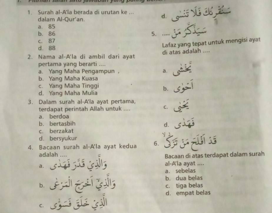 Surah al-A'la berada di urutan ke ... d. ls Vé Cé 
dalam Al-Qur’an.
a. 85
b. 86 5. ..
c. 87
d. 88
Lafaz yang tepat untuk mengisi ayat
2. Nama al-A'la di ambil dari ayat di atas adalah ....
pertama yang berarti ....
a. Yang Maha Pengampun ， a.
b. Yang Maha Kuasa
c. Yang Maha Tinggi
b.
d. Yang Maha Mulia
3. Dalam surah al-A'la ayat pertama,
terdapat perintah Allah untuk ....
C.
a. berdoa
b. bertasbih d.
c. berzakat
y
d. bersyukur
4. Bacaan surah al-A'la ayat kedua 6. 
adalah ....
Bacaan di atas terdapat dalam surah
a.
al-A'la ayat ....
a. sebelas
b. dua belas
b. c. tiga belas
d. empat belas
C.