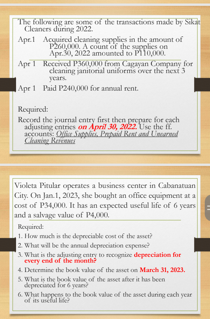 The following are some of the transactions made by Sikat 
Cleaners during 2022. 
Apr.1 Acquired cleaning supplies in the amount of
P260,000. A count of the supplies on 
Apr.30, 2022 amounted to P110,000. 
Apr 1 Received P360,000 from Cagayan Company for 
cleaning janitorial uniforms over the next 3
years. 
Apr 1 Paid P240,000 for annual rent. 
Required: 
Record the journal entry first then prepare for each 
adjusting entries on April 30, 2022. Use the ff. 
accounts: ( ies, Prepaid Rent and Unearned 
Cleaning Revenues 
Violeta Pitular operates a business center in Cabanatuan 
City. On Jan.1, 2023, she bought an office equipment at a 
cost of P34,000. It has an expected useful life of 6 years
and a salvage value of P4,000. 
Required: 
1. How much is the depreciable cost of the asset? 
2. What will be the annual depreciation expense? 
3. What is the adjusting entry to recognize depreciation for 
every end of the month? 
4. Determine the book value of the asset on March 31, 2023. 
5. What is the book value of the asset after it has been 
depreciated for 6 years? 
6. What happens to the book value of the asset during each year
of its useful life?