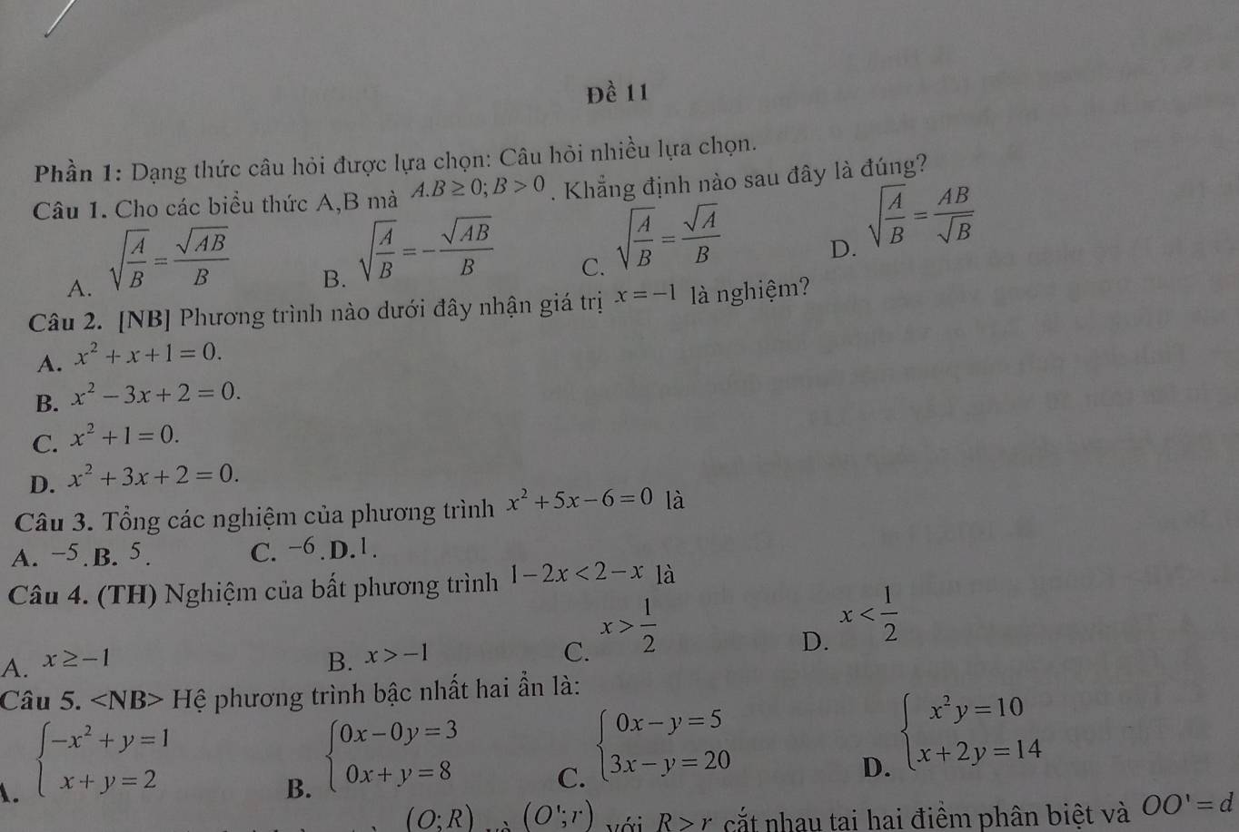 Đề 11
Phần 1: Dạng thức câu hỏi được lựa chọn: Câu hỏi nhiều lựa chọn.
Câu 1. Cho các biểu thức A,B mà A.B≥ 0;B>0. Khẳng định nào sau đây là đúng?
A. sqrt(frac A)B= sqrt(AB)/B 
B. sqrt(frac A)B=- sqrt(AB)/B 
C. sqrt(frac A)B= sqrt(A)/B 
D. sqrt(frac A)B= AB/sqrt(B) 
Câu 2. [NB] Phương trình nào dưới đây nhận giá trị x=-1 là nghiệm?
A. x^2+x+1=0.
B. x^2-3x+2=0.
C. x^2+1=0.
D. x^2+3x+2=0.
Câu 3. Tổng các nghiệm của phương trình x^2+5x-6=0 là
A. −5.B. 5. C. −6 D.1.
Câu 4. (TH) Nghiệm của bất phương trình 1-2x<2-x</tex> là
A. x≥ -1 B. x>-1
C. x> 1/2 
D. x
Câu 5. Hệ phương trình bậc nhất hai ẩn là:
1. beginarrayl -x^2+y=1 x+y=2endarray.
B. beginarrayl 0x-0y=3 0x+y=8endarray.
C. beginarrayl 0x-y=5 3x-y=20endarray.
D. beginarrayl x^2y=10 x+2y=14endarray.
(O;R) (O';r) v ới R>r cắt nhau tai hai điềm phân biệt và OO'=d