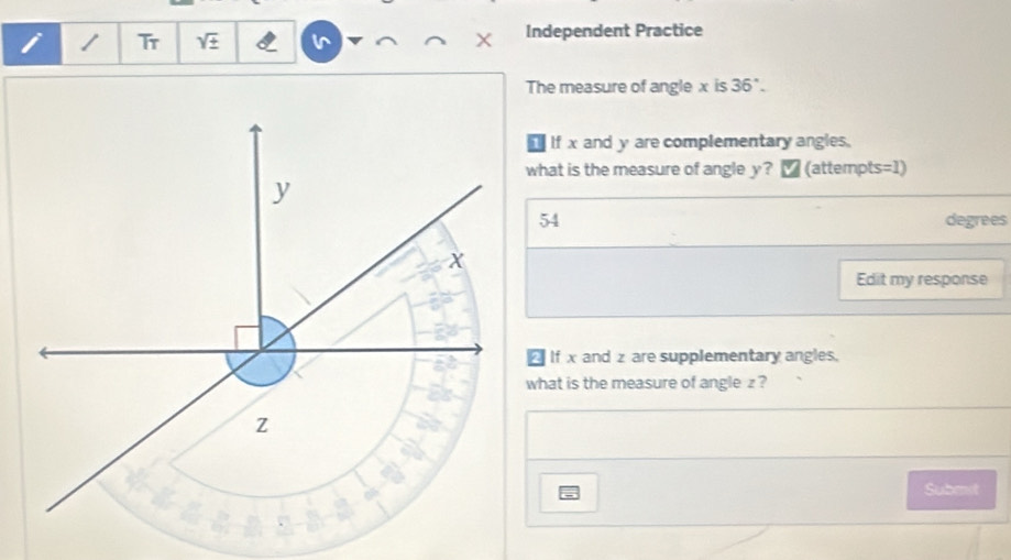 Tr sqrt(± ) Independent Practice

The measure of angle x is 36°. 
1 If x and y are complementary angles.
what is the measure of angle y? ₹ (attempts=1)
y
54 degrees
X
Edit my response
If x and z are supplementary angles.
what is the measure of angle z ?
Z
a
a
=
Submst