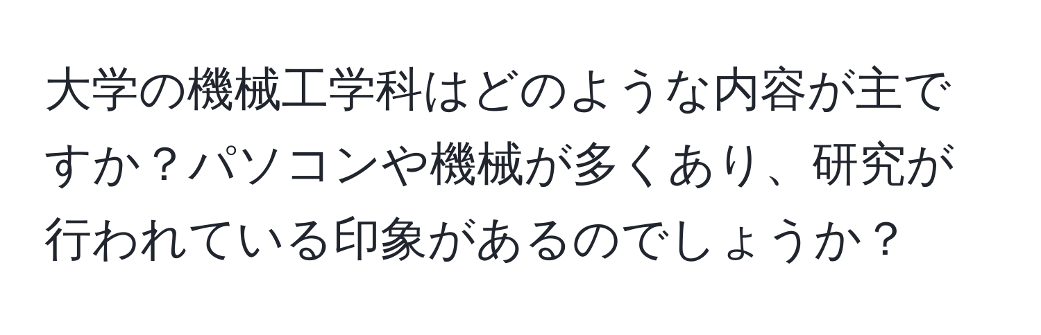 大学の機械工学科はどのような内容が主ですか？パソコンや機械が多くあり、研究が行われている印象があるのでしょうか？