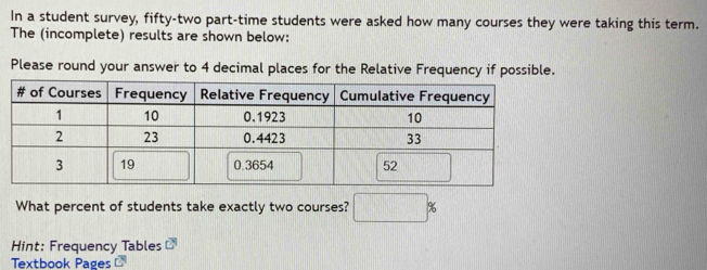 In a student survey, fifty-two part-time students were asked how many courses they were taking this term. 
The (incomplete) results are shown below: 
Please round your answer to 4 decimal places for the Relative Frequency if possible. 
What percent of students take exactly two courses? □ %
Hint: Frequency Tables overline cl
Textbook Pages C