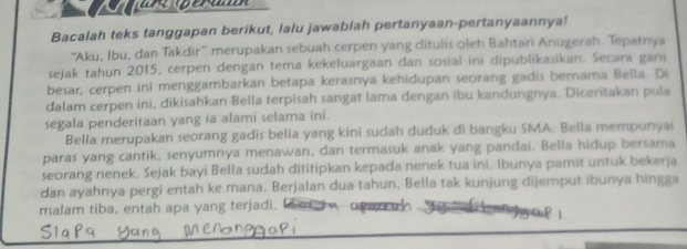 Bacalah teks tanggapan berikut, lalu jawablah pertanyaan-pertanyaannya! 
'Aku, Ibu, dan Takdir”' merupakan sebuah cerpen yang ditulis oleh Bahtari Anugerah. Tepatnya 
sejak tahun 2015, cerpen dengan tema kekeluargaan dan sosial ini dipublikasikan. Secara gans 
bešar, cerpen ini menggambarkan betapa kerasnya kehidupan seorang gadis bernama Bella. Di 
dalam cerpen ini, dikisahkan Bella terpisah sangat lama dengan ibu kandungnya. Diceritakan pula 
segala penderitaan yang ia alami selama ini. 
Bella merupakan seorang gadis belia yang kini sudah duduk di bangku SMA. Bella mempunyai 
paras yang cantik, senyumnya menawan, dan termasuk anak yang pandai. Bella hidup bersama 
seorang nenek. Sejak bayi Bella sudah dititipkan kepada nenek tua ini. Ibunya pamit untuk bekerja 
dan ayahnya pergi entah ke mana. Berjalan dua tahun, Bella tak kunjung dijemput ibunya hingga 
malam tiba, entah apa yang terjadi.