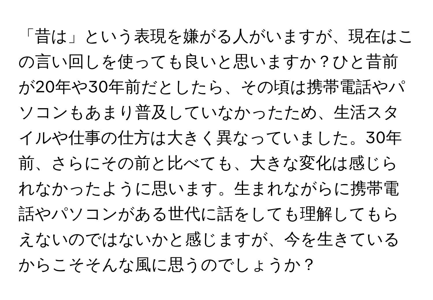 「昔は」という表現を嫌がる人がいますが、現在はこの言い回しを使っても良いと思いますか？ひと昔前が20年や30年前だとしたら、その頃は携帯電話やパソコンもあまり普及していなかったため、生活スタイルや仕事の仕方は大きく異なっていました。30年前、さらにその前と比べても、大きな変化は感じられなかったように思います。生まれながらに携帯電話やパソコンがある世代に話をしても理解してもらえないのではないかと感じますが、今を生きているからこそそんな風に思うのでしょうか？