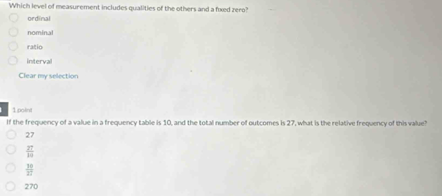 Which level of measurement includes qualities of the others and a fixed zero?
ordinal
nominal
ratio
interval
Clear my selection
1 point
If the frequency of a value in a frequency table is 10, and the total number of outcomes is 27, what is the relative frequency of this value?
27
 27/10 
 10/27 
270