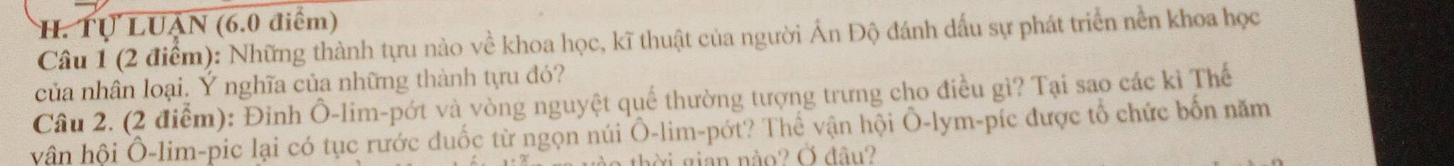 Tự LUẠN (6.0 điểm) 
Câu 1 (2 điểm): Những thành tựu nào về khoa học, kĩ thuật của người Ấn Độ đánh dấu sự phát triển nền khoa học 
của nhân loại. Ý nghĩa của những thành tựu đó? 
Câu 2. (2 điểm): Đinh Ô-lim-pớt và vòng nguyệt quế thường tượng trưng cho điều gì? Tại sao các kì Thế 
vân hội Ô-lim-pic lại có tục rước đuốc từ ngọn núi Ô-lim-pớt? Thể vận hội Ô-lym-píc được tổ chức bốn năm 
thời gian nào? Ở đâu?