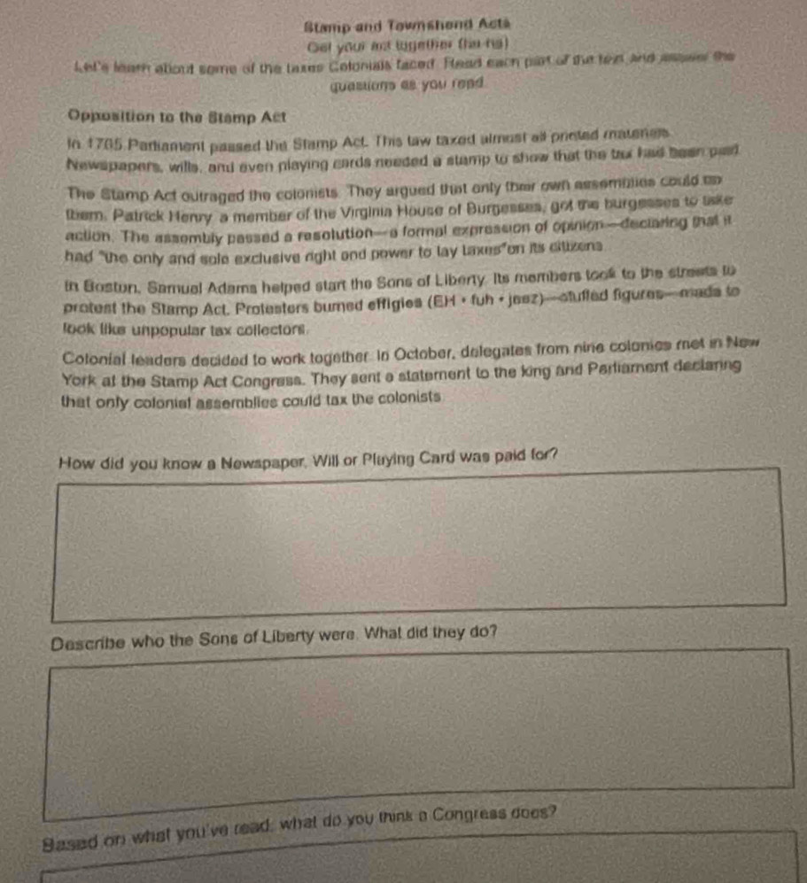 Stamp and Townshend Acta 
Get your int lugether (ha ng) 
Let's learn about some of the taxes Colonials faced. Read each part of the ten and assse the 
quastions as you read. 
Opposition to the Stamp Act 
In 1765 Parliament passed the Stamp Act. This taw taxed almost all prieted matenes. 
Newspapers, wills, and even playing cards needed a stamp to show that the tor had been pad 
The Stamp Act outraged the colonists. They argued that only ther own assemblies could uo 
them. Patrick Henry a member of the Virginia House of Burgesses, got the burgesses to tiske 
action. The assembly passed a resolution—a formal expression of opinion—declaring mat i 
had "the only and sole exclusive right and power to lay laxes"on its citizens 
in Bostun, Samual Adams helped start the Sons of Liberty. Its members took to the streets to 
protest the Stamp Act. Protesters bumed effigies (EH • fuh + jeez)—ctufled figures—mada to 
look like unpopular tax collectors 
Cotonial leaders decided to work together. In October, delegates from nine colonies met in New 
York at the Stamp Act Congress. They sent a statement to the king and Parliament declaring 
that only colonial assemblies could tax the colonists 
How did you know a Newspaper, Will or Playing Card was paid for? 
Describe who the Sons of Liberty were. What did they do? 
Based on what you've read; what do you think a Congress does?