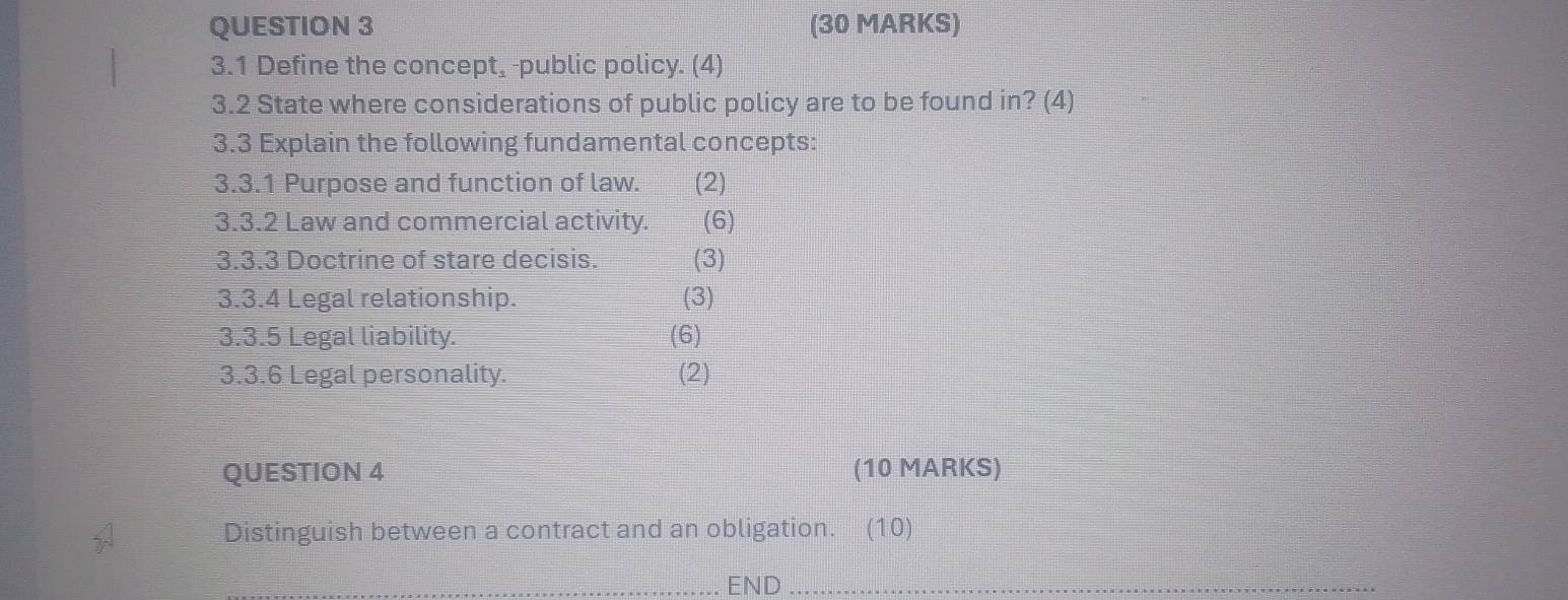 3.1 Define the concept, -public policy. (4) 
3.2 State where considerations of public policy are to be found in? (4) 
3.3 Explain the following fundamental concepts: 
3.3.1 Purpose and function of law. (2) 
3.3.2 Law and commercial activity. (6) 
3.3.3 Doctrine of stare decisis. (3) 
3.3.4 Legal relationship. (3) 
3.3.5 Legal liability. (6) 
3.3.6 Legal personality. (2) 
QUESTION 4 (10 MARKS) 
Distinguish between a contract and an obligation. (10) 
_END_