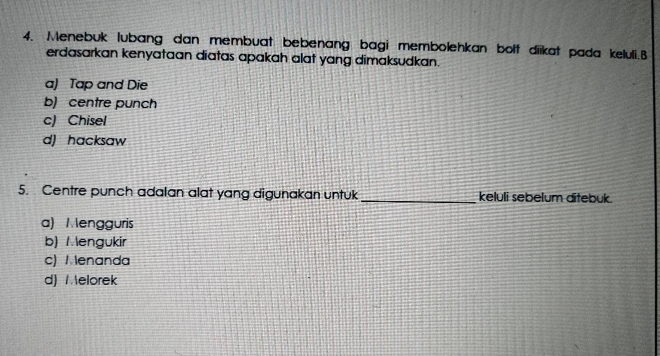 Menebuk lubang dan membuat bebenang bagi membolehkan bolt diikat pada keluli.B
erdasarkan kenyataan diatas apakah alat yang dimaksudkan.
a) Tap and Die
b) centre punch
c) Chisel
d) hacksaw
5. Centre punch adalan alat yang digunakan untuk _keluli sebelum ditebuk.
a) Mengguris
b) 1 engukir
c) Menanda
d) Melorek