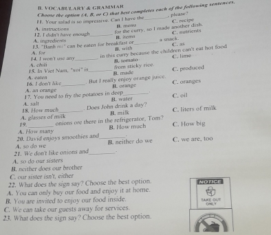 VOCABULARY & GRAMMAR
Choose the option (A. B, or C) that best completes each of the following sentences.
. please?
11. Your salad is so impressive. Can I have the_
instructions B. menu C. recipe
A. ingredients 12. I didn't have enough for the curry, so I made another dish.
13. ''Banh ." can be eaten for break fast or B. with B. items_ a snack. C. as C. nutrients
4. I won't use any A. for_
in this curry because the children can't eat hot food C. lime
B. somato
15. In V iet Nam ' x A. chili_
C. produced
B. made from sticky rice.
16. I don't like A. eaten
. But I really enjoy orange juice. B. orange
A. an orange _ C. oranges
17. You need to fry the potatoes in deep B. water C. oil
. Does John drink a day?
18, How much A. salt
A. glasses of milk B. milk C. liters of milk
A. How many 19.
onions ore there in the refrigerator, Tom? B. How much C. How big
.
20. David enjoys smoothies and_ B. neither do we C. we are, too
21. We don't like onions and A. so do we_
.
A. so do our sisters
B. neither does our brother
C. our sister isn't, either
22. What does the sign say? Choose the best option. NOTICE
A. You can only buy our food and enjoy it at home.
B. You are invited to enjoy our food inside. TAKE OUT
ONT
C. We can take our guests away for services.
23. What does the sign say? Choose the best option.