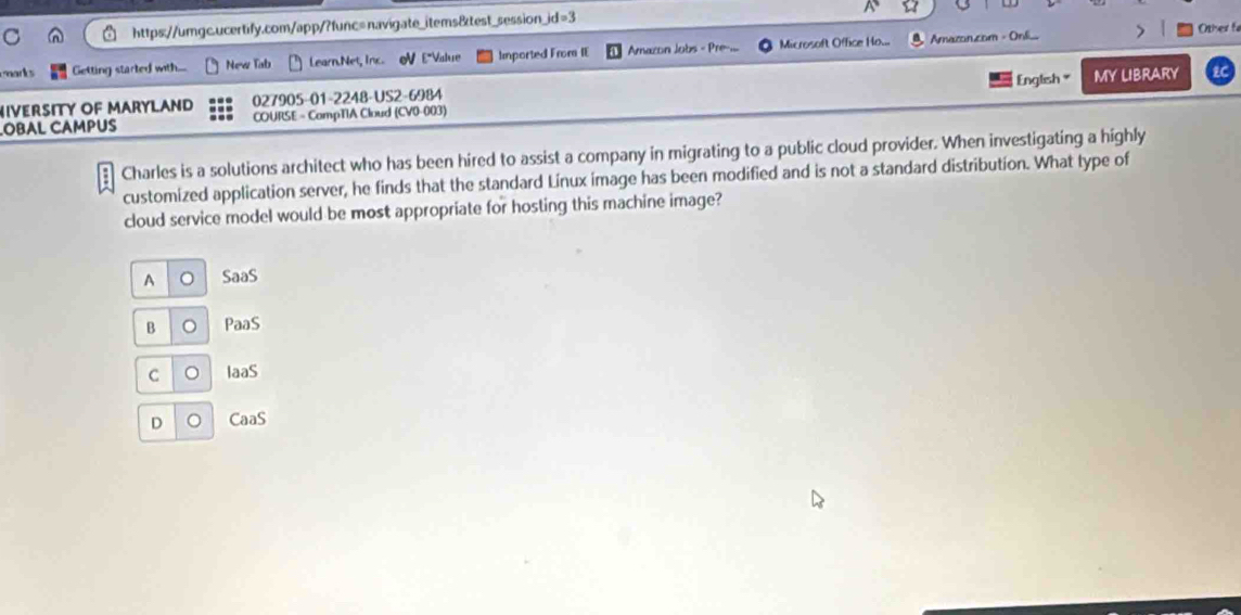 a
Otser f
marks Getting started with... New Tab Learn.Net, Inc. V E"Value Imported From IE Armacon Jobs - Pre.... Microsoft Office Ho... Amazon.com - Onli..
IVERSITY OF MARYLAND 027905-01-2248-US2-6984 English MY LIBRARY
OBAL CAMPUS COURSE = CompTIA Cloud (CV0-003)
Charles is a solutions architect who has been hired to assist a company in migrating to a public cloud provider. When investigating a highly
customized application server, he finds that the standard Linux image has been modified and is not a standard distribution. What type of
cloud service model would be most appropriate for hosting this machine image?
A 。 SaaS
B 。 PaaS
C 。 IaaS
D 。 CaaS