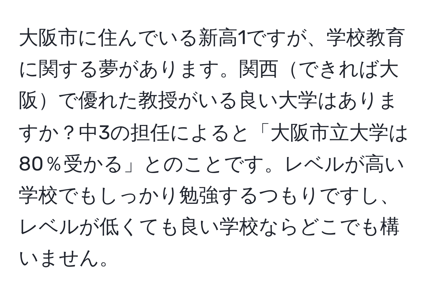 大阪市に住んでいる新高1ですが、学校教育に関する夢があります。関西できれば大阪で優れた教授がいる良い大学はありますか？中3の担任によると「大阪市立大学は80％受かる」とのことです。レベルが高い学校でもしっかり勉強するつもりですし、レベルが低くても良い学校ならどこでも構いません。