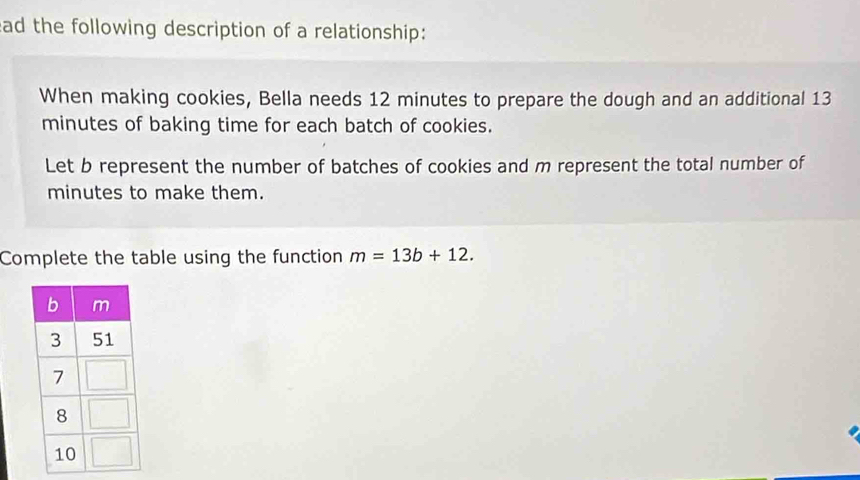 ead the following description of a relationship: 
When making cookies, Bella needs 12 minutes to prepare the dough and an additional 13
minutes of baking time for each batch of cookies. 
Let b represent the number of batches of cookies and m represent the total number of
minutes to make them. 
Complete the table using the function m=13b+12.