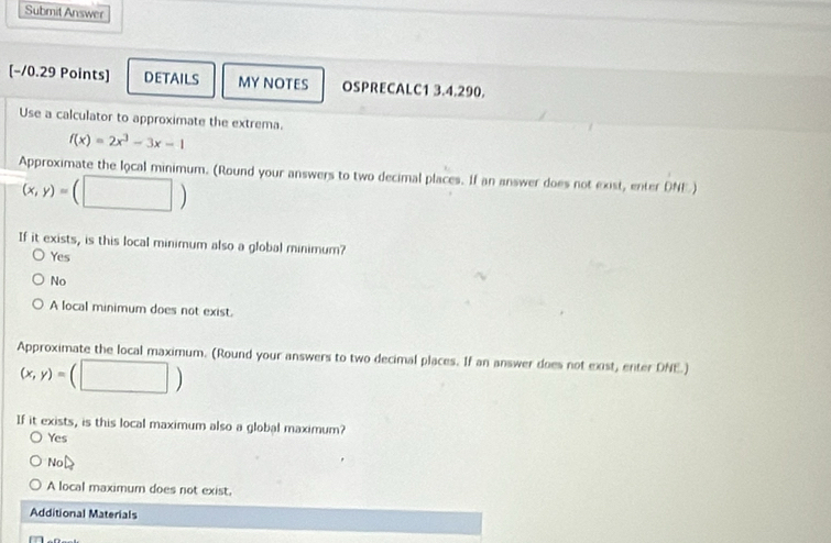 Submit Answer
[-10.29 Points] DETAILS MY NOTES OSPRECALC1 3.4.290.
Use a calculator to approximate the extrema.
f(x)=2x^3-3x-1
Approximate the local minimum. (Round your answers to two decimal places. If an answer does not exist, enter DNE)
(x,y)=(□ )
If it exists, is this local minimum also a global minimum?
Yes
No
A local minimum does not exist.
Approximate the local maximum. (Round your answers to two decimal places. If an answer does not exist, enter DNE.)
(x,y)=(□ )
If it exists, is this local maximum also a global maximum?
Yes
N oD
A local maximum does not exist.
Additional Materials