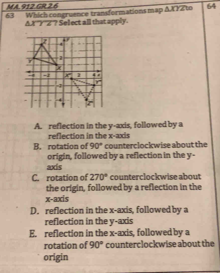 MA.912.GR2.6
63 Which congruence transformations map △ XYZ to 64
ary v ? Select all that apply.
A. reflection in the y-axis, followed by a
reflection in the x-axis
B. rotation of 90° counterclockwise about the
origin, followed by a reflection in the y -
axis
C. rotation of 270° counterclockwise about
the origin, followed by a reflection in the
x-axis
D. reflection in the x-axis, followed by a
reflection in the y-axis
E. reflection in the x-axis, followed by a
rotation of 90° counterclockwise about the
origin