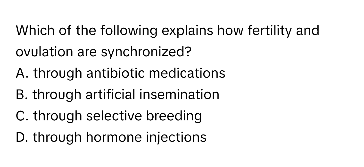 Which of the following explains how fertility and ovulation are synchronized?

A. through antibiotic medications
B. through artificial insemination
C. through selective breeding
D. through hormone injections