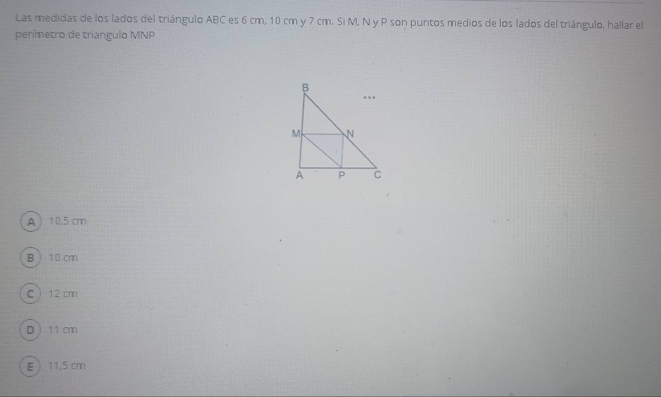 Las medidas de los lados del triángulo ABC es 6 cm, 10 cm y 7 cm. Si M, N y P son puntos medios de los lados del triángulo, hallar el
perímetro de triangulo MNP
A  10,5 cm
B  10 cm
C  12 cm
D  11 cm
E  11.5 cm