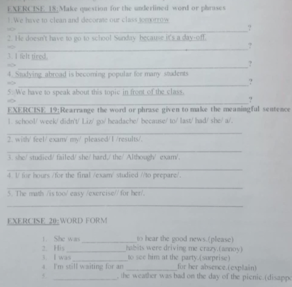 Make question for the underlined word or phrases 
1. We have to clean and decorate our class tomorrow 
_∞ 
? 
2. He doesn't have to go to school Sunday because it's a day-off. 
_ 
? 
3. I felt tired. 
_ 
? 
4. Studying abroad is becoming popular for many students 
_ 
? 
5: We have to speak about this topic in front of the class. 
_ 
? 
EXERCISE 19:Rearrange the word or phrase given to make the meaningful sentence 
1. school/ week/ didn't/ Liz/ go/ headache/ because/ to/ last/ had/ she/ a/. 
_ 
2. with/ feel/ exam/ my/ pleased/1 /results/. 
_ 
3. she/ studied/ failed/ she/ hard,/ the/ Although/ exam/. 
_ 
4. l/ for hours /for the final /exam/ studied //to prepare/. 
_ 
5. The math /is too/ easy /exercise// for her/. 
_ 
EXERCISE 20:WORD FORM 
1. She was_ to hear the good news.(please) 
2. His _habits were driving me crazy.(annoy) 
3. I was _to see him at the party.(surprise) 
4. I'm still waiting for an _for her absence.(explain) 
5. _, the weather was bad on the day of the picnic.(disappo