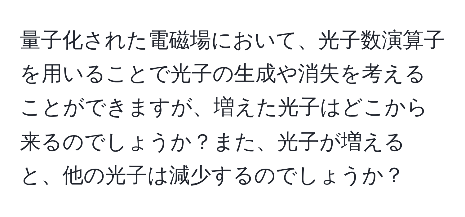 量子化された電磁場において、光子数演算子を用いることで光子の生成や消失を考えることができますが、増えた光子はどこから来るのでしょうか？また、光子が増えると、他の光子は減少するのでしょうか？