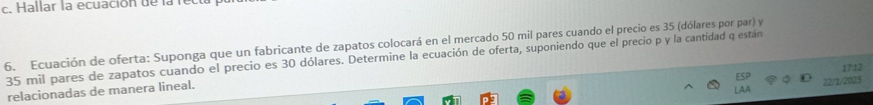 Hallar la ecuación de la rel 
6. Ecuación de oferta: Suponga que un fabricante de zapatos colocará en el mercado 50 mil pares cuando el precio es 35 (dólares por par) y
35 mil pares de zapatos cuando el precio es 30 dólares. Determine la ecuación de oferta, suponiendo que el precio p y la cantidad q están 
17:12 
relacionadas de manera lineal. 
22/1/2023