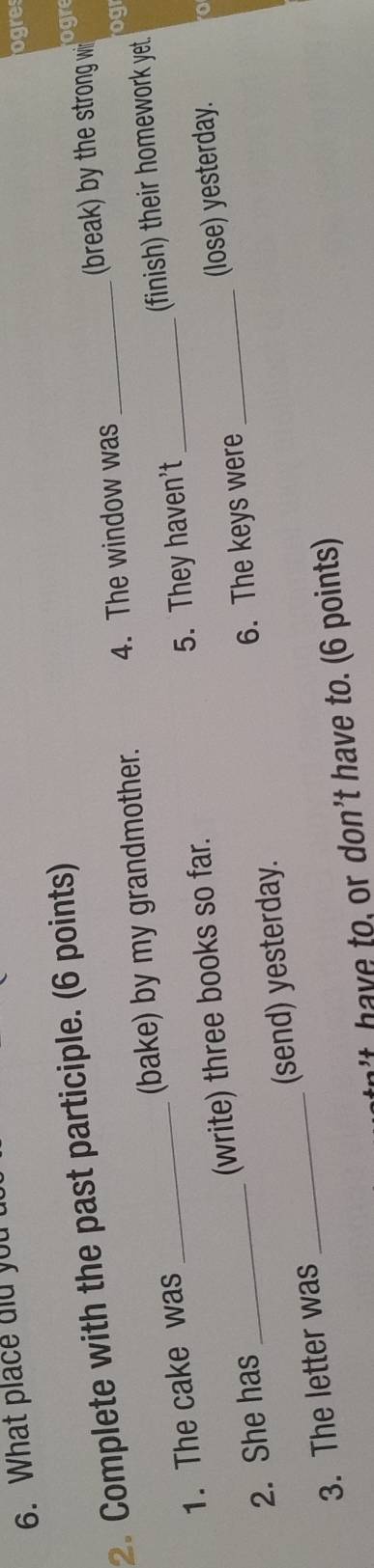 What place did you 
ogre 
(break) by the strong wi ogr 
2. Complete with the past participle. (6 points) 
1. The cake was _(bake) by my grandmother. 4. The window was 
ogr 
2. She has _(write) three books so far. 5. They haven't _(finish) their homework yet. 
6. The keys were 
3. The letter was _(send) yesterday. (lose) yesterday. 
t h e to, or don't have to. (6 points)