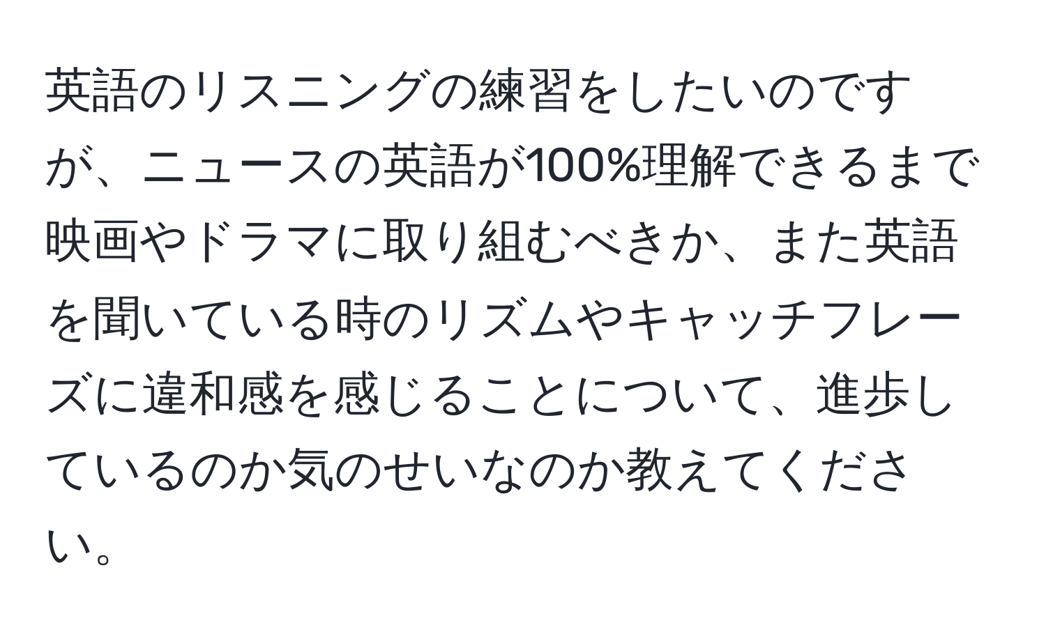 英語のリスニングの練習をしたいのですが、ニュースの英語が100%理解できるまで映画やドラマに取り組むべきか、また英語を聞いている時のリズムやキャッチフレーズに違和感を感じることについて、進歩しているのか気のせいなのか教えてください。