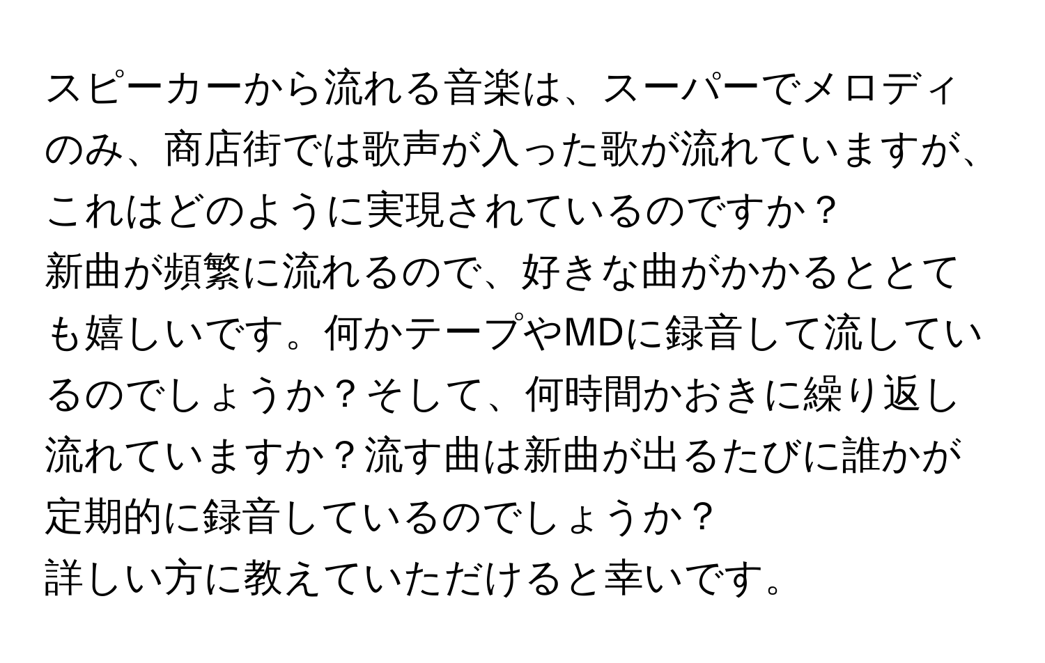 スピーカーから流れる音楽は、スーパーでメロディのみ、商店街では歌声が入った歌が流れていますが、これはどのように実現されているのですか？

新曲が頻繁に流れるので、好きな曲がかかるととても嬉しいです。何かテープやMDに録音して流しているのでしょうか？そして、何時間かおきに繰り返し流れていますか？流す曲は新曲が出るたびに誰かが定期的に録音しているのでしょうか？

詳しい方に教えていただけると幸いです。