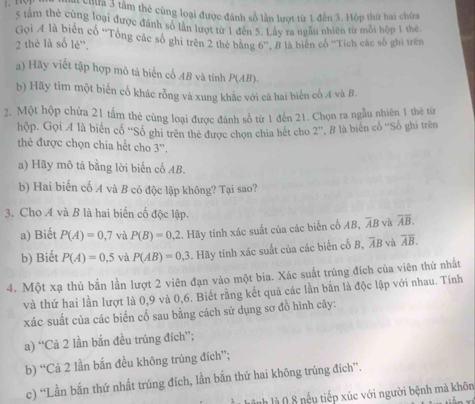 chưa 3 tâm thẻ cùng loại được đánh số lần lượt từ 1 đến 3. Hộp thứ hai chứa
5 tầm thẻ cùng loại được đánh số lần lượt từ 1 đến 5. Lấy ra ngẫu nhiên từ mỗi hộp 1 thế.
Gọi A là biến cố “Tổng các số ghi trên 2 thẻ bằng 6”, B là biến cố ''Tích các số ghi trên
2 thẻ là số lẻ''.
a) Hãy viết tập hợp mô tả biến cố AB và tính P(AB).
b) Hãy tìm một biến cố khác rỗng và xung khắc với cả hai biến cố A và B.
2. Một hộp chứa 21 tấm thẻ cùng loại được đánh số từ 1 đến 21. Chọn ra ngẫu nhiên 1 thẻ từ
hộp. Gọi A là biến cố “Số ghi trên thẻ được chọn chia hết cho 2”, B là biến cố “Số ghí trên
thẻ được chọn chia hết cho 3'.
a) Hãy mô tả bằng lời biến cố AB.
b) Hai biến cố A và B có độc lập không? Tại sao?
3. Cho A và B là hai biến cố độc lập.
a) Biết P(A)=0,7 và P(B)=0,2. Hãy tính xác suất của các biến cố AB, overline AB và overline Aoverline B.
b) Biết P(A)=0,5 và P(AB)=0,3. Hãy tính xác suất của các biến cố B, overline AB và overline Aoverline B.
4. Một xạ thủ bắn lần lượt 2 viên đạn vào một bia. Xác suất trúng đích của viên thứ nhất
và thứ hai lần lượt là 0,9 và 0,6. Biết rằng kết quả các lần bắn là độc lập với nhau. Tính
xác suất của các biến cố sau bằng cách sử dụng sơ đồ hình cây:
a) “Cả 2 lần bắn đều trúng đích”;
b) “Cả 2 lần bắn đều không trúng đích”;
c) “Lần bắn thứ nhất trúng đích, lần bắn thứ hai không trúng đích”.
hệnh là 0,8 nếu tiếp xúc với người bệnh mà khôn