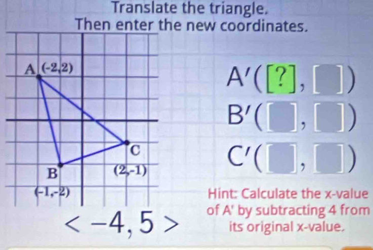 Translate the triangle.
Then enter the new coordinates.
A'([?],[])
B'(□ ,□ )
C'(□ ,□ )
Hint: Calculate the x-value
of A' by subtracting 4 from
its original x-value.