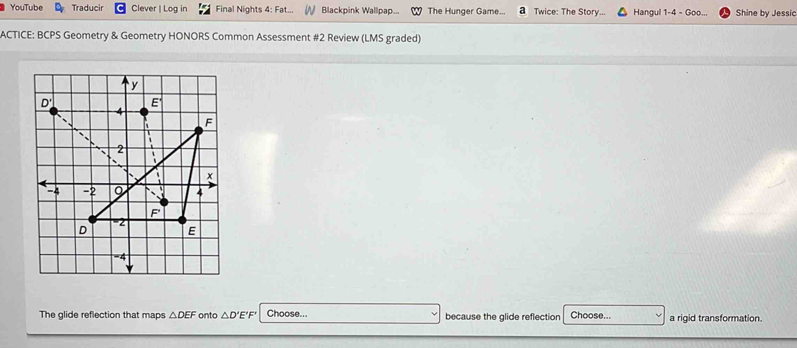 YouTube Traducir Clever | Log in Final Nights 4: Fat... Blackpink Wallpap... The Hunger Game. a Twice: The Story... Hangul 1-4 - Goo... Shine by Jessic 
ACTICE: BCPS Geometry & Geometry HONORS Common Assessment #2 Review (LMS graded) 
The glide reflection that maps △ DEF onto △ D'E'F Choose... because the glide reflection Choose... a rigid transformation.