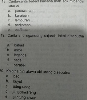 Carita-carita babad biasana mah sok mibanda
latar di ....
a. pasawahan
b. karajaan
c. lemburan
d. perkotaan
e. padésaan
19. Carita anu ngandung sajarah lokal disebutna
…
a. babad
b. mitos
c. legenda
d. sage
e. parabel
20. Kolotna nini atawa aki urang disebutna ....
a. bao
b. buyut
c. udeg-udeg
d. janggawareng
e gantung siwur