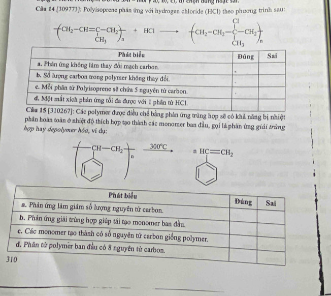 chộn đung hoặc sai.
Câu 14 [309773]: Polyisoprene phản ứng với hydrogen chloride (HCl) theo phương trình sau:
-CH_2-CH=C-CH_2+H_2+HCl- □  (CH_2-CH_2-C-CH_2)frac CH_3
ằng phản ứng trùng hợp sẽ có khả năng bị nhiệt
phân hoàn toàn ở nhiệt độ thích hợp tạo thành các monomer ban đầu, gọi là phản ứng giải trùng
hợp hay depolymer hỏa, vi dụ:
nHC=CH_2
_