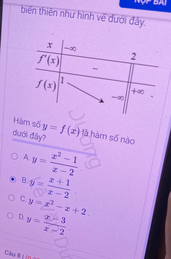 BA
biến thiên như hình vẽ dưới đây.
Hàm số y=f(x) là hàm số nào
dưới đây?
y= (x^2-1)/x-2 
A.
B.
C. y= (x+1)/x-2 .
D. y=x^2-x+2.
y= (x-3)/x-2 .
Câu 8 I (N