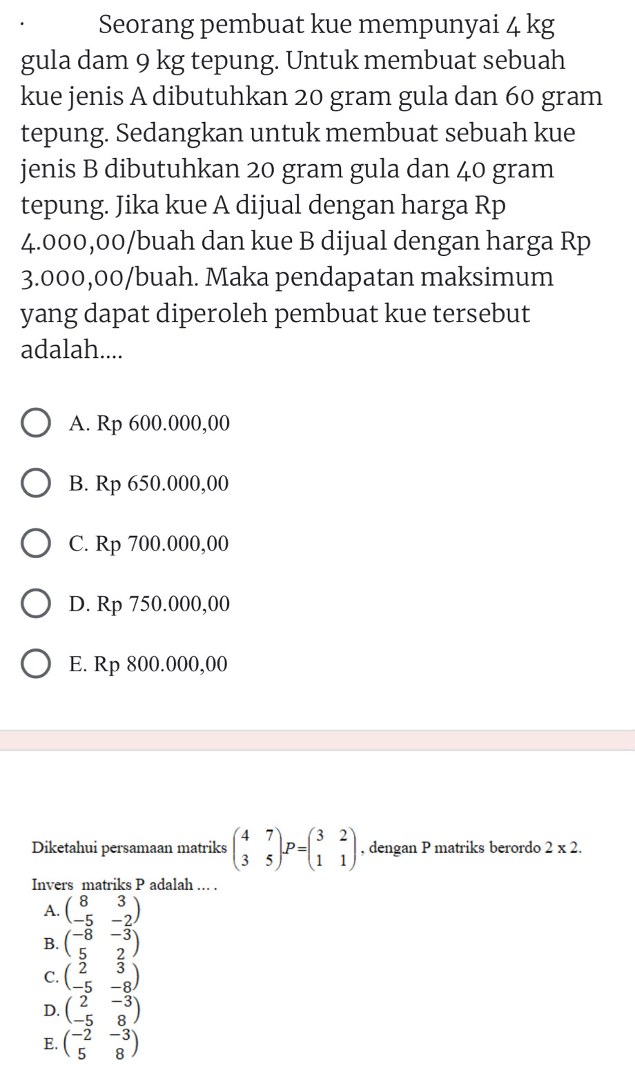 Seorang pembuat kue mempunyai 4 kg
gula dam 9 kg tepung. Untuk membuat sebuah
kue jenis A dibutuhkan 20 gram gula dan 60 gram
tepung. Sedangkan untuk membuat sebuah kue
jenis B dibutuhkan 20 gram gula dan 40 gram
tepung. Jika kue A dijual dengan harga Rp
4.000,00 /buah dan kue B dijual dengan harga Rp
3.000,00 /buah. Maka pendapatan maksimum
yang dapat diperoleh pembuat kue tersebut
adalah....
A. Rp 600.000,00
B. Rp 650.000,00
C. Rp 700.000,00
D. Rp 750.000,00
E. Rp 800.000,00
Diketahui persamaan matriks beginpmatrix 4&7 3&5endpmatrix P=beginpmatrix 3&2 1&1endpmatrix , dengan P matriks berordo 2* 2. 
Invers matriks P adalah ... .
A. beginpmatrix 8&3 -5&-2endpmatrix
B. beginpmatrix -8&-3 5&2endpmatrix
C. beginpmatrix 2&3 -5&-8endpmatrix
D. beginpmatrix 2&-3 -5&8endpmatrix
E. beginpmatrix -2&-3 5&8endpmatrix