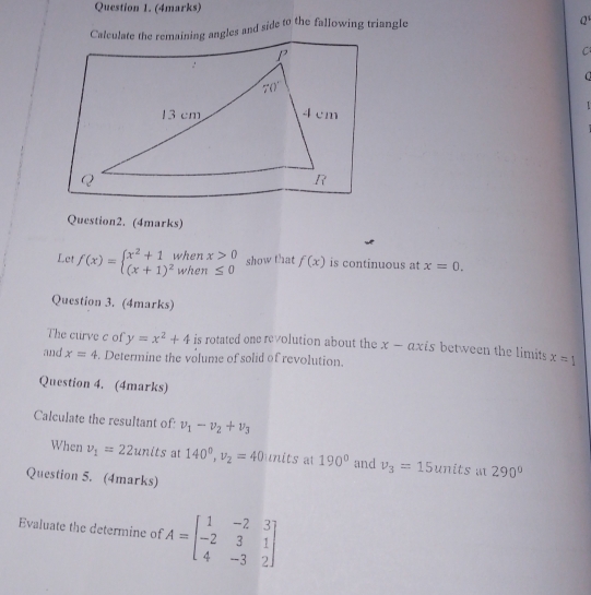 Calculate the remaining angles and side to the fallowing triangle
Q
C
a
 
Question2. (4marks)
Let f(x)=beginarrayl x^2+1whenx>0 (x+1)^2when≤ 0endarray. show that f(x) is continuous at x=0.
Question 3. (4marks)
The curve c of y=x^2+4 is rotated one revolution about the x — axts between the limits x=1
and x=4. Determine the volume of solid of revolution.
Question 4. (4marks)
Calculate the resultant of: v_1-v_2+v_3
When v_1=22units at 140^0,v_2=40 units at 190° and v_3=15 units a 290°
Question 5. (4marks)
Evaluate the determine of A=beginbmatrix 1&-2&3 -2&3&1 4&-3&2endbmatrix