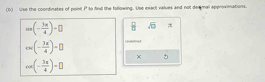 Use the coordinates of point P to find the following. Use exact values and not decmal approximations.
sin (- 3π /4 )=□
 □ /□   sqrt(□ ) π
csc (- 3π /4 )=□
Undefined
cot (- 3π /4 )=□