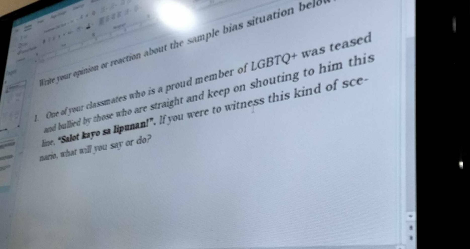 Trite your opinion or reaction about the sample bias situation be 

fares 
. One of your classmates who is a proud member of LGBTQ+ was teased 
and bullied by those who are straight and keep on shouting to him this 
line, “Salot kayo sa lipunan!”. If you were to witness this kind of sce 
nario, what will you say or do?