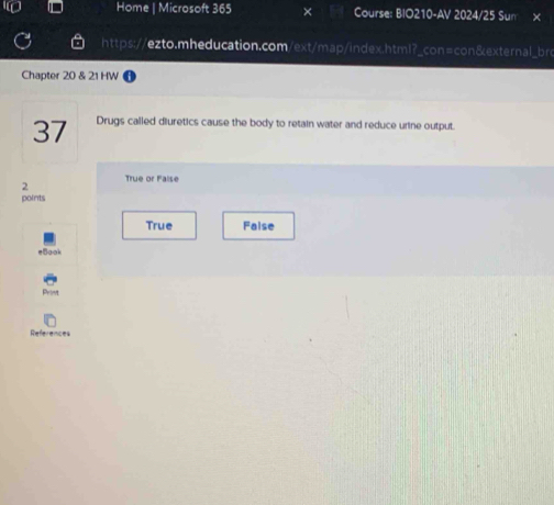 Home | Microsoft 365 Course: BIO210-AV 2024/25 Sun ×
https://ezto.mheducation.com/ext/map/index.html?_con=con&external_bro
Chapter 20 & 21 HW
37 Drugs called diuretics cause the body to retain water and reduce urine output.
True or False
2
points
True Faise
Book
References