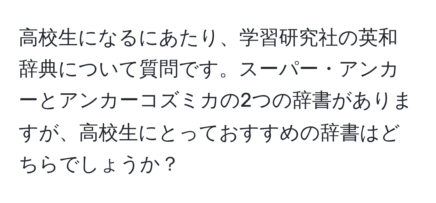 高校生になるにあたり、学習研究社の英和辞典について質問です。スーパー・アンカーとアンカーコズミカの2つの辞書がありますが、高校生にとっておすすめの辞書はどちらでしょうか？