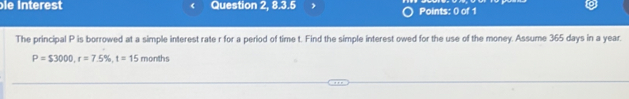 bie Interest < Question 2, 8.3.5 7 Points: 0 of 1 
The principal  P is borrowed at a simple interest rate r for a period of time t. Find the simple interest owed for the use of the money. Assume 365 days in a year.
P=$3000, r=7.5% , t=15 months