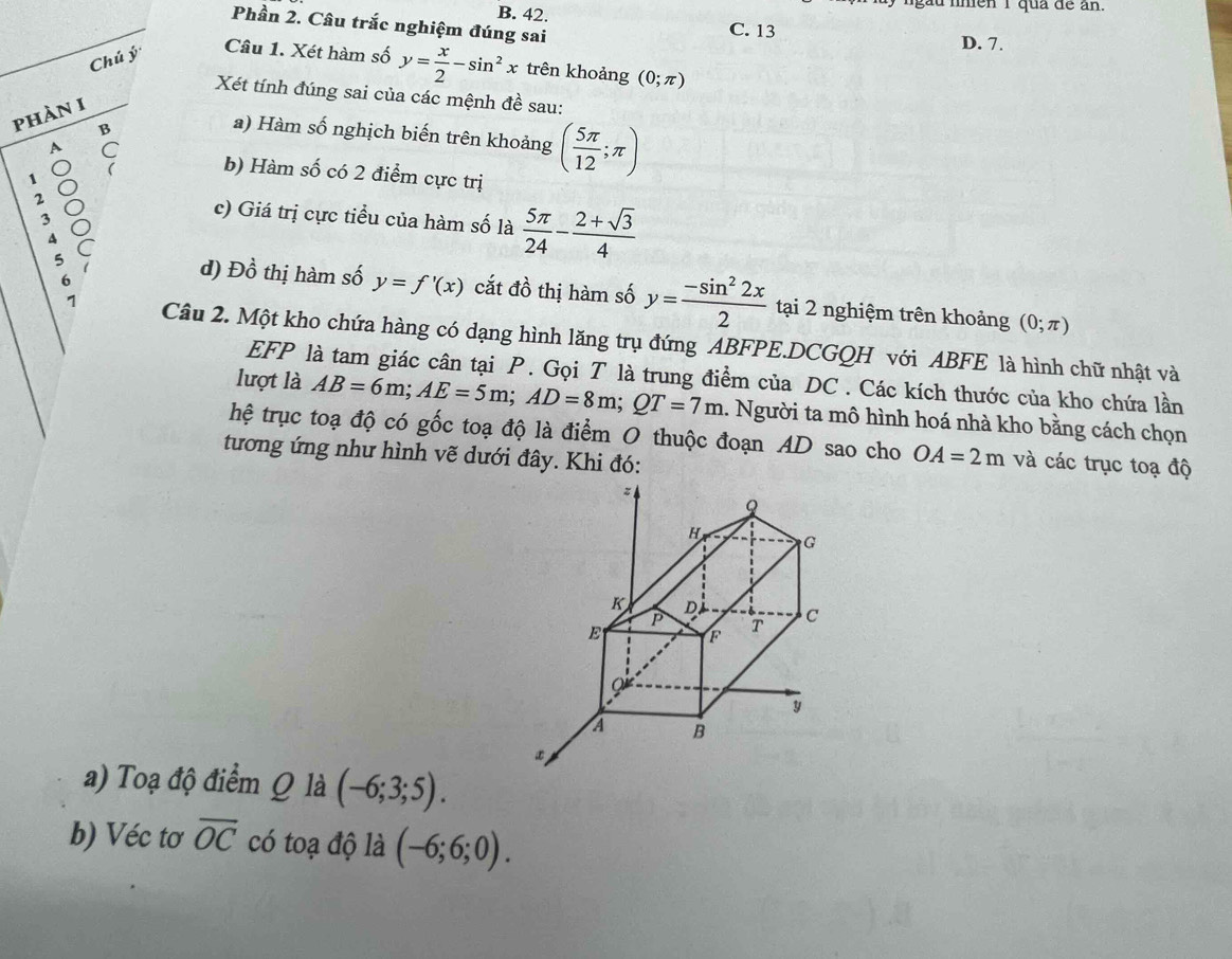 lgàu lnen 1 qua de an.
B. 42. C. 13
Phần 2. Câu trắc nghiệm đúng sai
Chú ý
D. 7.
Câu 1. Xét hàm số y= x/2 -sin^2x trên khoảng (0;π )
Xét tính đúng sai của các mệnh đề sau:
phàn I
B
a) Hàm số nghịch biến trên khoảng ( 5π /12 ;π )
1
C b) Hàm số có 2 điểm cực trị
2 c) Giá trị cực tiểu của hàm số là  5π /24 - (2+sqrt(3))/4 
3
q C d) Đồ thị hàm số y=f'(x) cắt đồ thị hàm số y= (-sin^22x)/2 
6
5 tại 2 nghiệm trên khoảng
(0;π )
1 Câu 2. Một kho chứa hàng có dạng hình lăng trụ đứng ABFPE.DCGQH với ABFE là hình chữ nhật và
EFP là tam giác cân tại P. Gọi T là trung điểm của DC. Các kích thước của kho chứa lần
lượt là AB=6m; AE=5m; AD=8m; QT=7m 1. Người ta mô hình hoá nhà kho bằng cách chọn
hệ trục toạ độ có gốc toạ độ là điểm O thuộc đoạn AD sao cho OA=2m và các trục toạ độ
tương ứng như hình vẽ dưới đây. Khi đó:
a) Toạ độ điểm Q là (-6;3;5). 
b) Véc tơ overline OC có toạ độ là (-6;6;0).