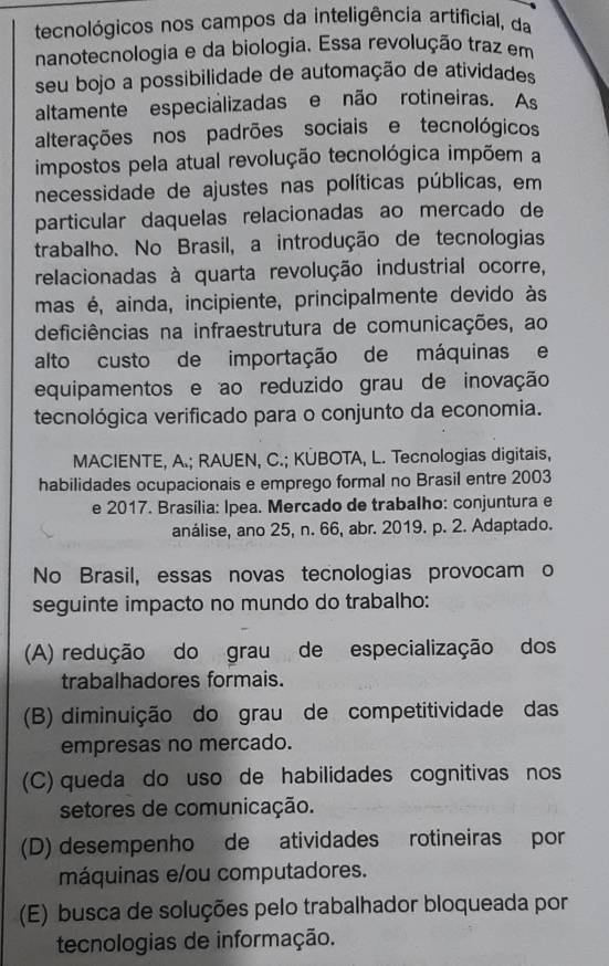 tecnológicos nos campos da inteligência artificial, da
nanotecnologia e da biologia. Essa revolução traz em
seu bojo a possibilidade de automação de atividades
altamente especializadas e não rotineiras. As
alterações nos padrões sociais e tecnológicos
impostos pela atual revolução tecnológica impõem a
necessidade de ajustes nas políticas públicas, em
particular daquelas relacionadas ao mercado de
trabalho. No Brasil, a introdução de tecnologias
relacionadas à quarta revolução industrial ocorre,
mas é, ainda, incipiente, principalmente devido às
deficiências na infraestrutura de comunicações, ao
alto custo de importação de máquinas e
equipamentos e ao reduzido grau de inovação
tecnológica verificado para o conjunto da economia.
MACIENTE, A.; RAUEN, C.; KÜBOTA, L. Tecnologias digitais,
habilidades ocupacionais e emprego formal no Brasil entre 2003
e 2017. Brasília: Ipea. Mercado de trabalho: conjuntura e
análise, ano 25, n. 66, abr. 2019. p. 2. Adaptado.
No Brasil, essas novas tecnologias provocam o
seguinte impacto no mundo do trabalho:
(A) redução do grau de especialização dos
trabalhadores formais.
(B) diminuição do grau de competitividade das
empresas no mercado.
(C) queda do uso de habilidades cognitivas nos
setores de comunicação.
(D) desempenho de atividades rotineiras por
máquinas e/ou computadores.
(E) busca de soluções pelo trabalhador bloqueada por
tecnologias de informação.