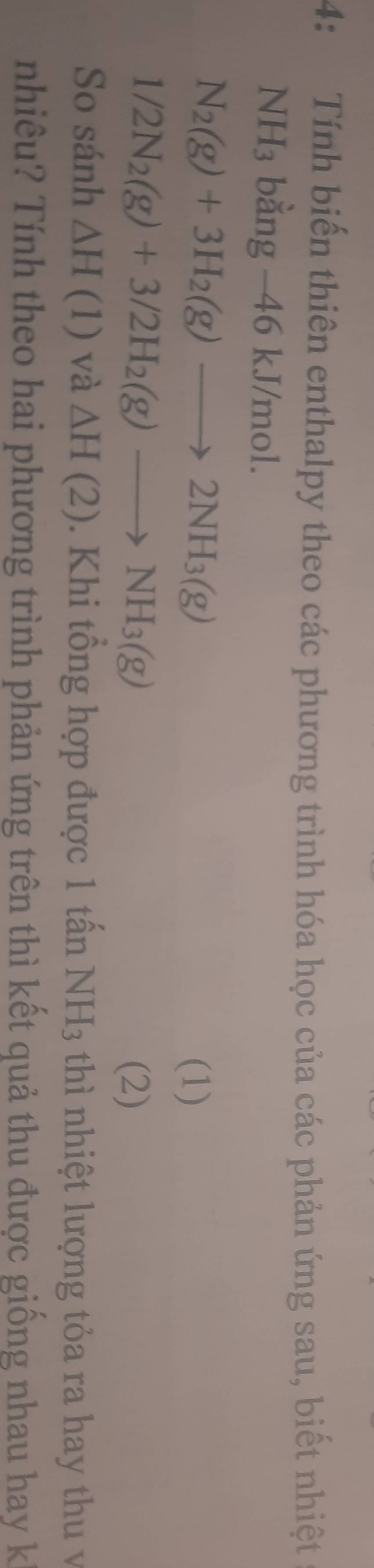 4: Tính biến thiên enthalpy theo các phương trình hóa học của các phản ứng sau, biết nhiệt
NH_3 bằng - 46 kJ/mol.
N_2(g)+3H_2(g)to 2NH_3(g)
(1)
1/2N_2(g)+3/2H_2(g)to NH_3(g) (2) 
So sánh △ H(1) và △ H(2). Khi tổng hợp được 1 tấn NH_3 thì nhiệt lượng tỏa ra hay th v 
nhiêu? Tính theo hai phương trình phản ứng trên thì kết quả thu được giống nhau hay k