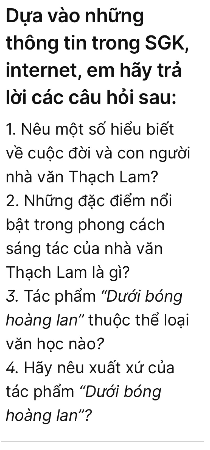 Dựa vào những 
thông tin trong SGK, 
internet, em hãy trả 
ời các câu hỏi sau: 
1. Nêu một số hiểu biết 
về cuộc đời và con người 
nhà văn Thạch Lam? 
2. Những đặc điểm nổi 
bật trong phong cách 
sáng tác của nhà văn 
Thạch Lam là gì? 
3. Tác phẩm 'Dưới bóng 
hoàng lan'' thuộc thể loại 
văn học nào? 
4. Hãy nêu xuất xứ của 
tác phẩm ''Dưới bóng 
hoàng lan''?